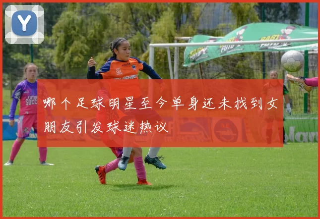 哪个足球明星至今单身还未找到女朋友引发球迷热议