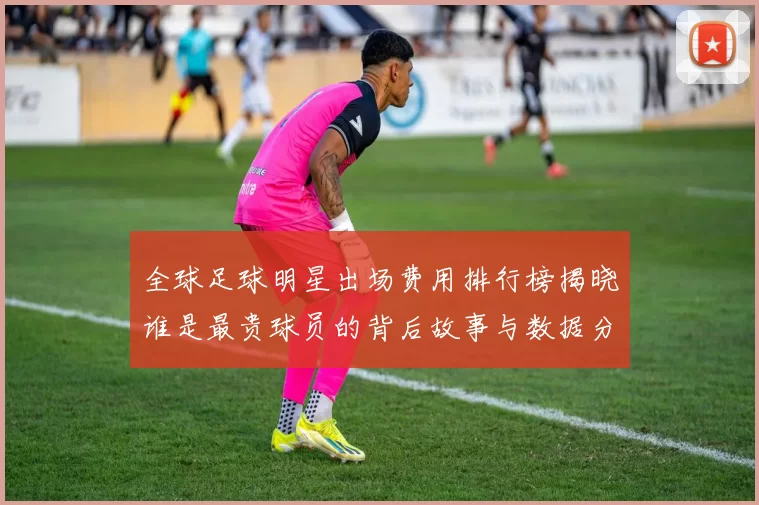 全球足球明星出场费用排行榜揭晓谁是最贵球员的背后故事与数据分析