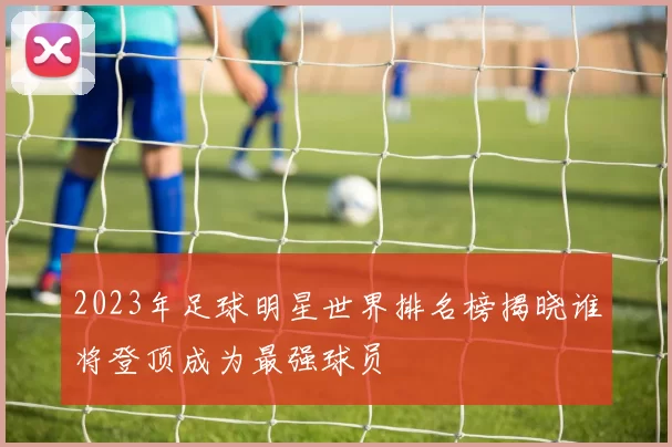 2023年足球明星世界排名榜揭晓谁将登顶成为最强球员