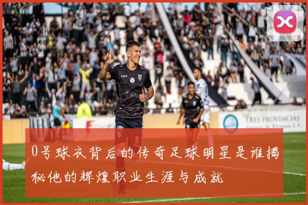 0号球衣背后的传奇足球明星是谁揭秘他的辉煌职业生涯与成就