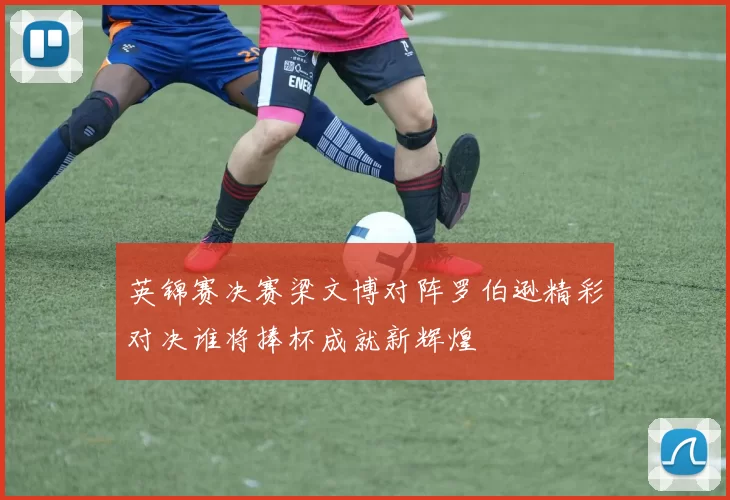 英锦赛决赛梁文博对阵罗伯逊精彩对决谁将捧杯成就新辉煌