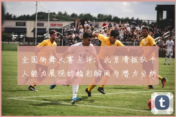 全国街舞大赛点评：北京滑板队个人能力展现的精彩瞬间与潜力分析
