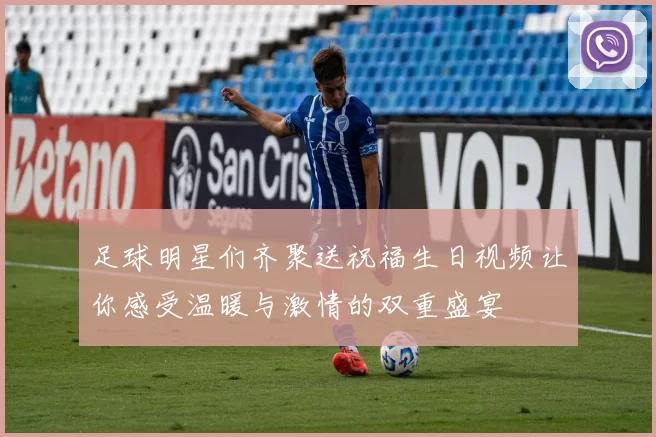 足球明星们齐聚送祝福生日视频让你感受温暖与激情的双重盛宴