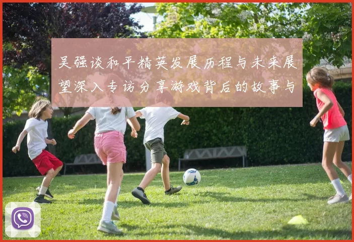 吴强谈和平精英发展历程与未来展望深入专访分享游戏背后的故事与挑战