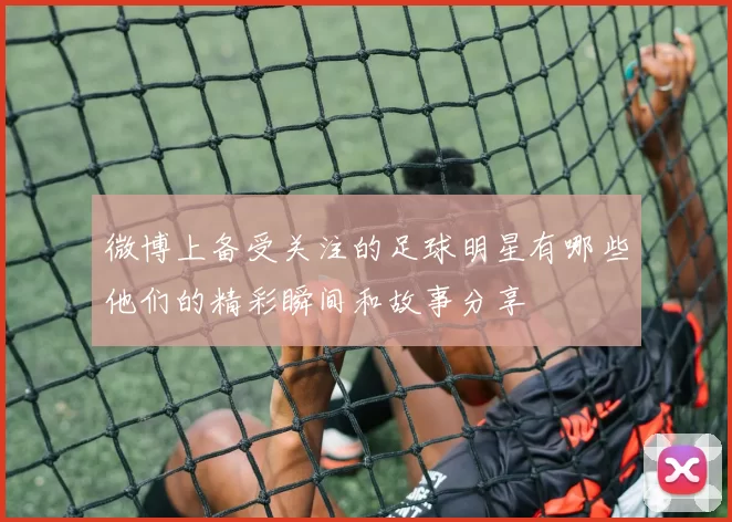 微博上备受关注的足球明星有哪些他们的精彩瞬间和故事分享