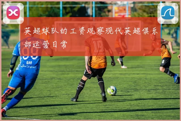 英超球队的工资观察现代英超俱乐部运营日常