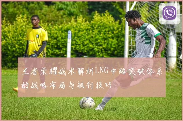 王者荣耀战术解析LNG中路突破体系的战略布局与执行技巧
