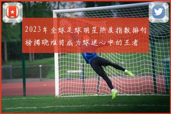 2023年全球足球明星热度指数排行榜揭晓谁将成为球迷心中的王者