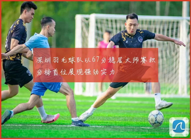 深圳羽毛球队以67分稳居大师赛积分榜首位展现强劲实力