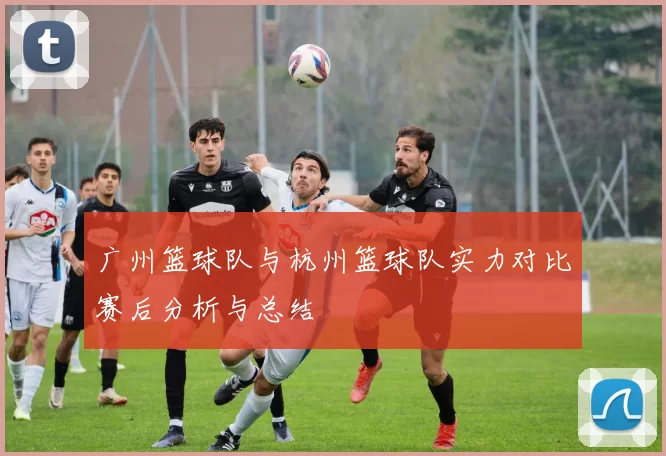 广州篮球队与杭州篮球队实力对比赛后分析与总结