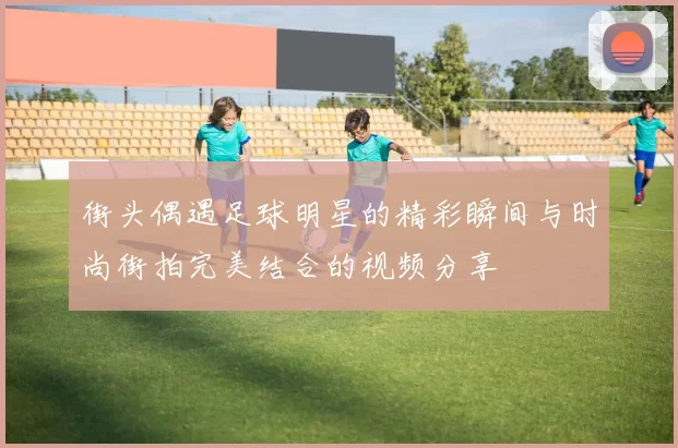 街头偶遇足球明星的精彩瞬间与时尚街拍完美结合的视频分享