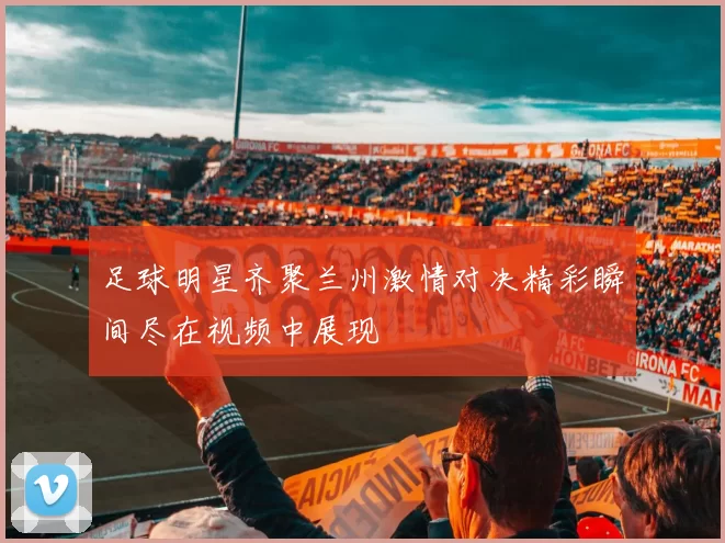 足球明星齐聚兰州激情对决精彩瞬间尽在视频中展现