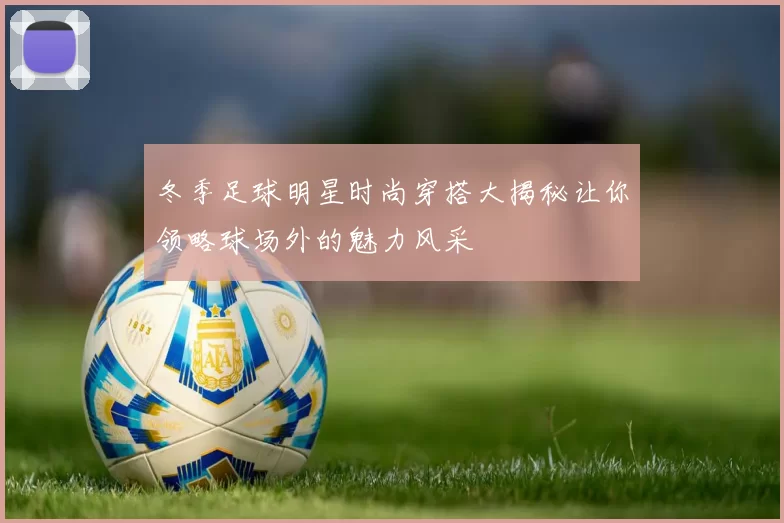 冬季足球明星时尚穿搭大揭秘让你领略球场外的魅力风采