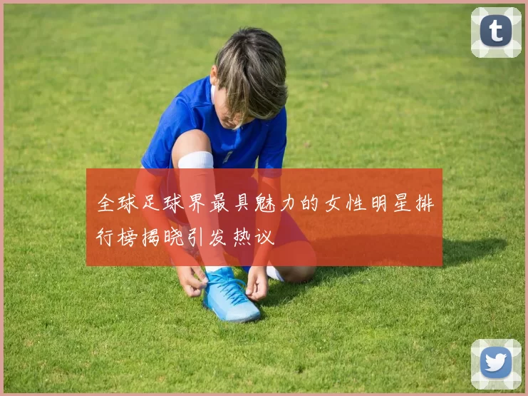 全球足球界最具魅力的女性明星排行榜揭晓引发热议