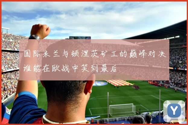 国际米兰与顿涅茨矿工的巅峰对决谁能在欧战中笑到最后