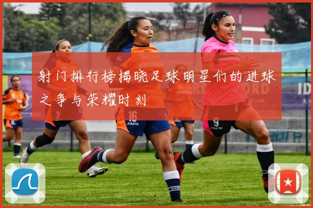 射门排行榜揭晓足球明星们的进球之争与荣耀时刻