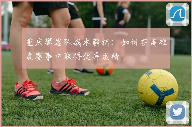 重庆攀岩队战术解析：如何在高难度赛事中取得优异成绩