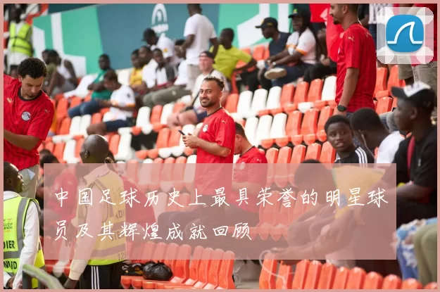 中国足球历史上最具荣誉的明星球员及其辉煌成就回顾