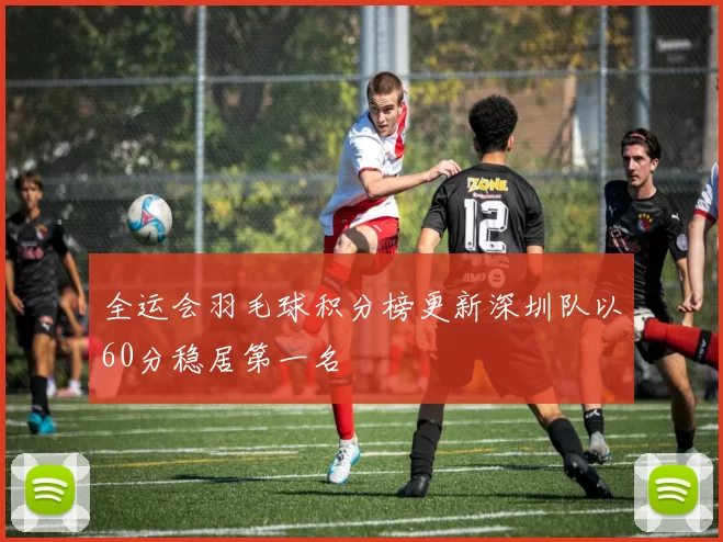 全运会羽毛球积分榜更新深圳队以60分稳居第一名