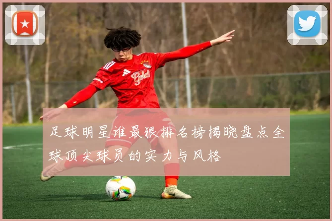 足球明星谁最狠排名榜揭晓盘点全球顶尖球员的实力与风格