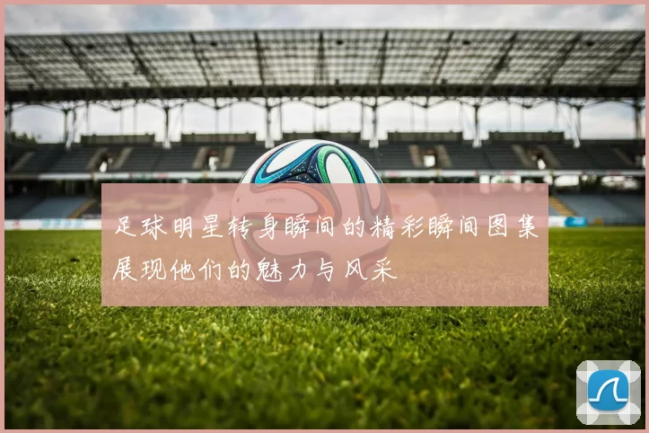 足球明星转身瞬间的精彩瞬间图集展现他们的魅力与风采