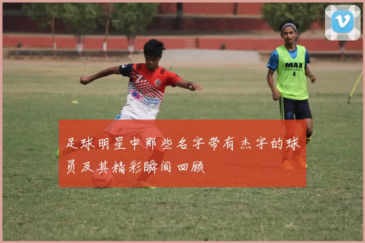 足球明星中那些名字带有杰字的球员及其精彩瞬间回顾