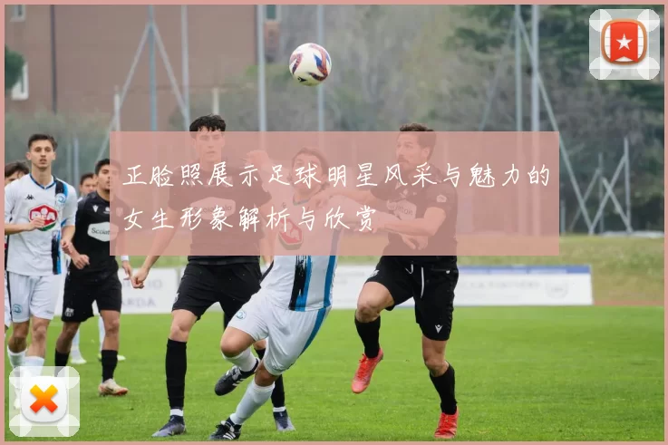 正脸照展示足球明星风采与魅力的女生形象解析与欣赏