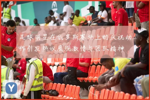 足球明星在俄罗斯赛场上的庆祝动作引发热议展现激情与团队精神