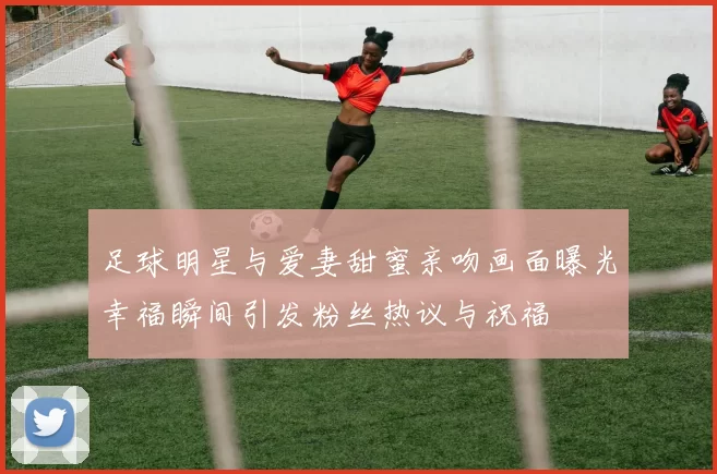 足球明星与爱妻甜蜜亲吻画面曝光幸福瞬间引发粉丝热议与祝福