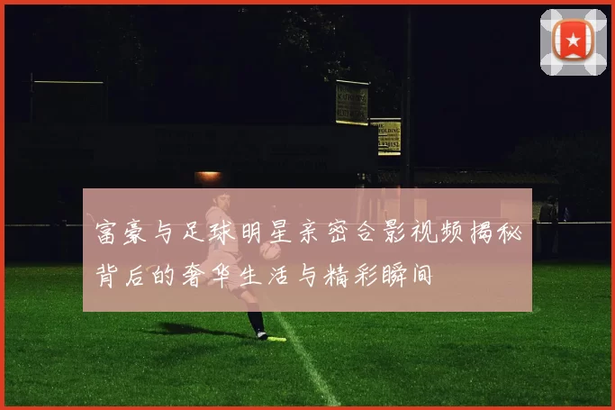 富豪与足球明星亲密合影视频揭秘背后的奢华生活与精彩瞬间