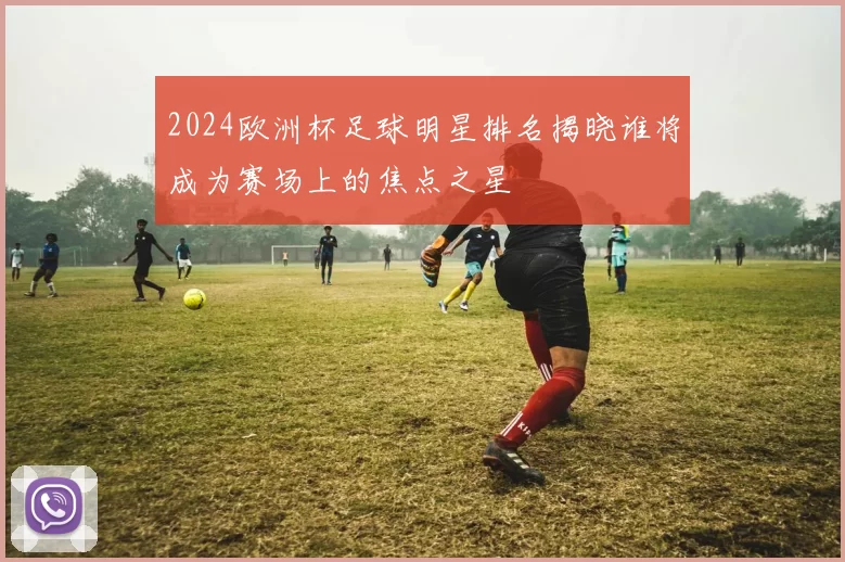 2024欧洲杯足球明星排名揭晓谁将成为赛场上的焦点之星