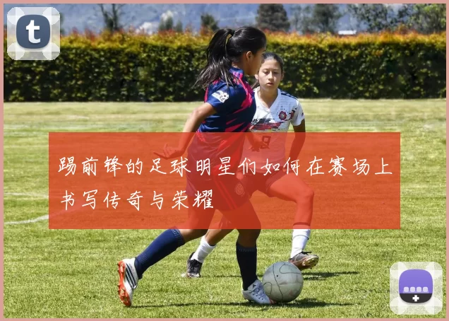 踢前锋的足球明星们如何在赛场上书写传奇与荣耀