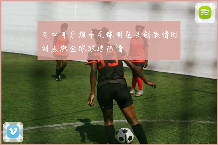 可口可乐携手足球明星共创激情时刻点燃全球球迷热情