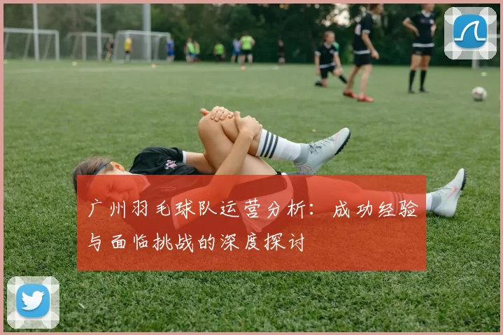 广州羽毛球队运营分析：成功经验与面临挑战的深度探讨
