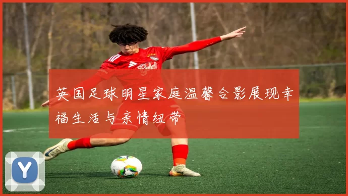英国足球明星家庭温馨合影展现幸福生活与亲情纽带