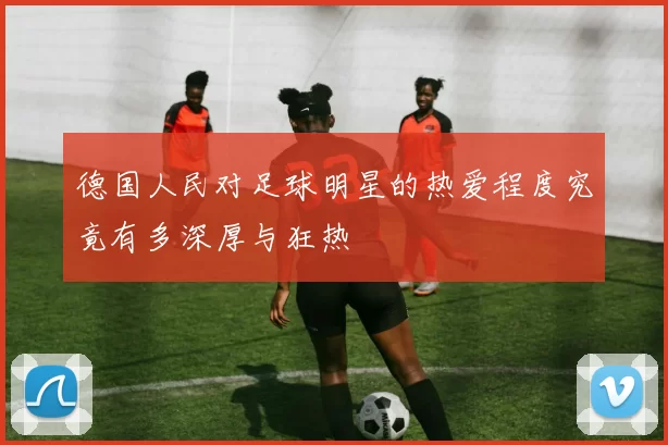 德国人民对足球明星的热爱程度究竟有多深厚与狂热