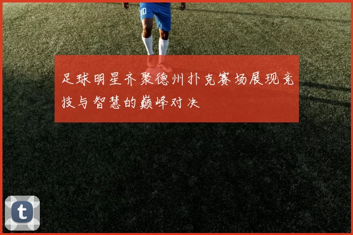 足球明星齐聚德州扑克赛场展现竞技与智慧的巅峰对决