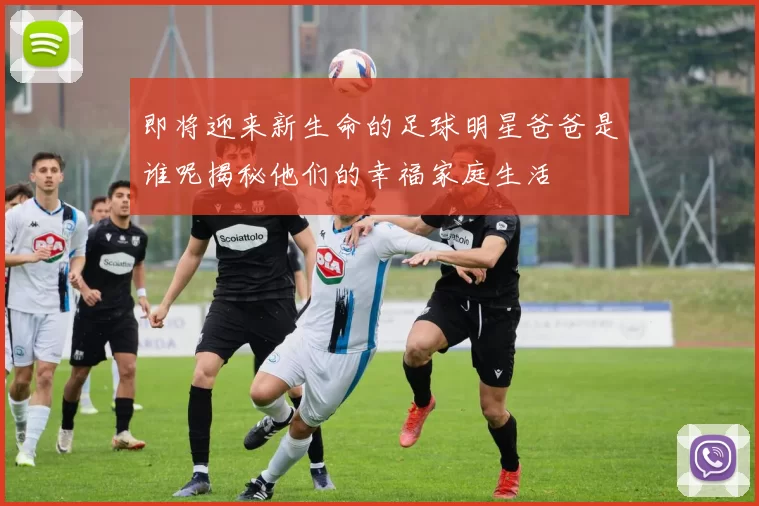 即将迎来新生命的足球明星爸爸是谁呢揭秘他们的幸福家庭生活