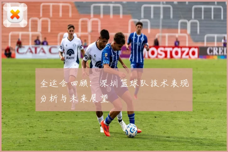 全运会回顾：深圳篮球队技术表现分析与未来展望