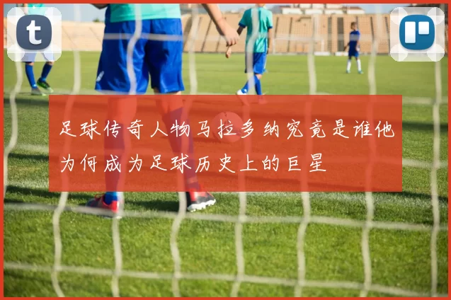 足球传奇人物马拉多纳究竟是谁他为何成为足球历史上的巨星