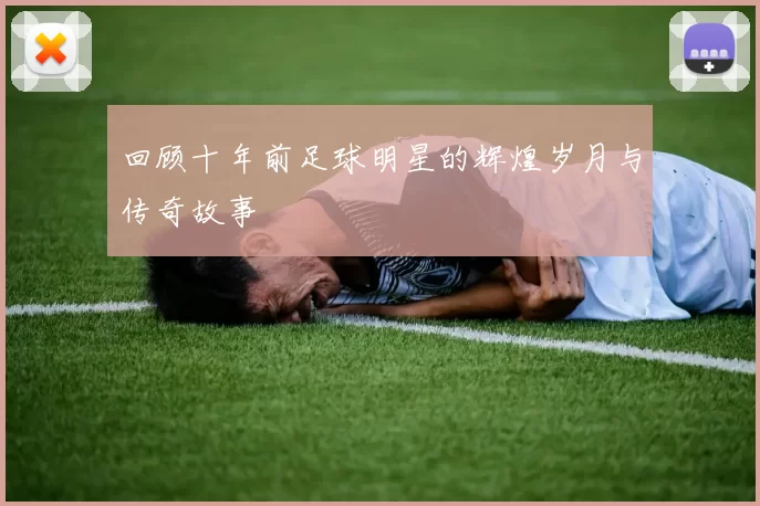 回顾十年前足球明星的辉煌岁月与传奇故事