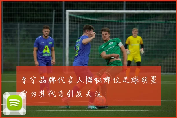 李宁品牌代言人揭秘哪位足球明星曾为其代言引发关注