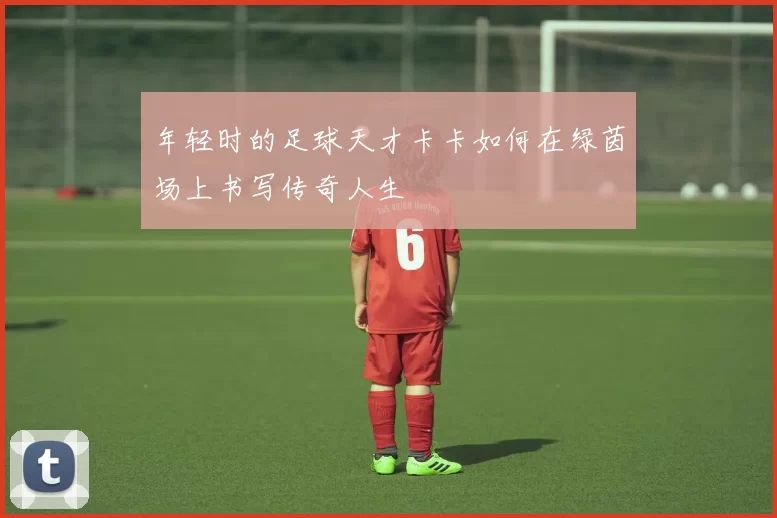 年轻时的足球天才卡卡如何在绿茵场上书写传奇人生