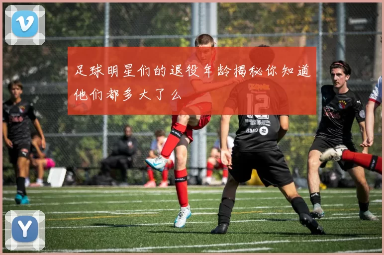 足球明星们的退役年龄揭秘你知道他们都多大了么