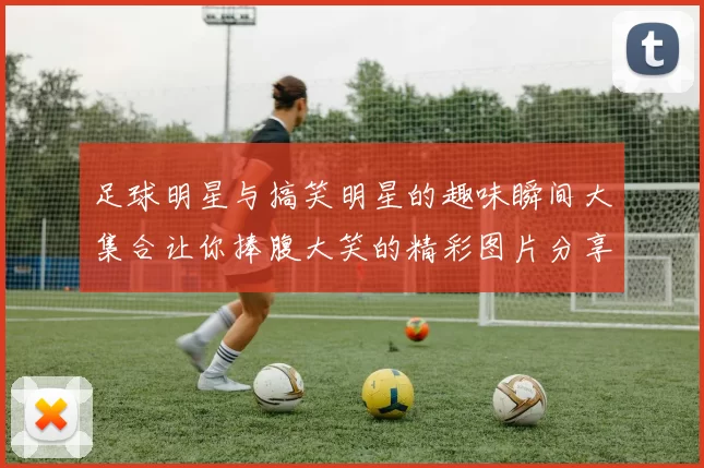 足球明星与搞笑明星的趣味瞬间大集合让你捧腹大笑的精彩图片分享