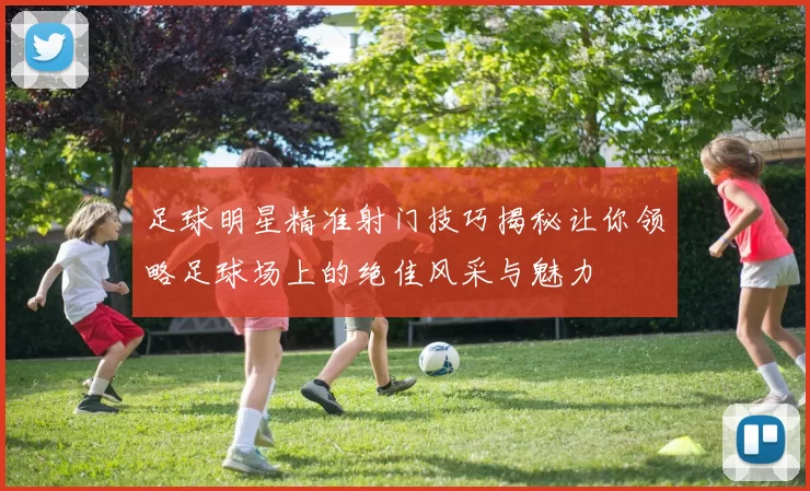 足球明星精准射门技巧揭秘让你领略足球场上的绝佳风采与魅力