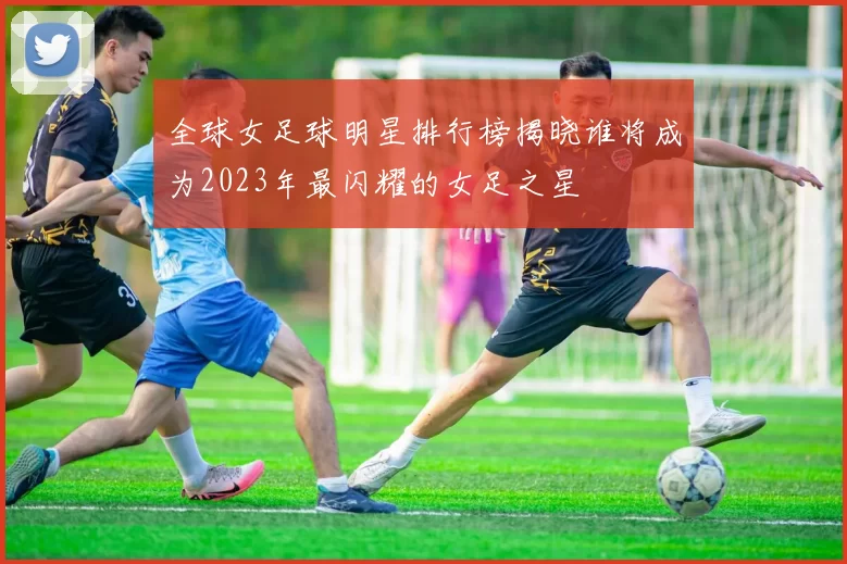 全球女足球明星排行榜揭晓谁将成为2023年最闪耀的女足之星