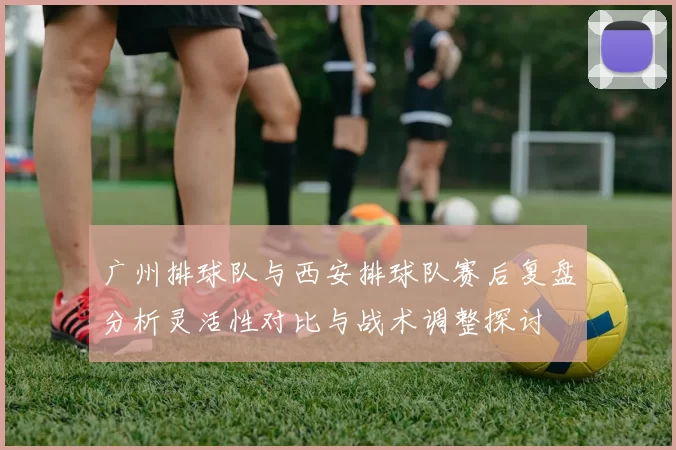 广州排球队与西安排球队赛后复盘分析灵活性对比与战术调整探讨