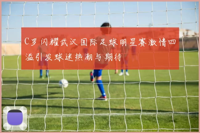 C罗闪耀武汉国际足球明星赛激情四溢引发球迷热潮与期待