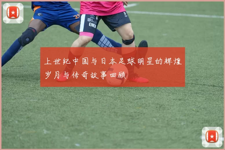 上世纪中国与日本足球明星的辉煌岁月与传奇故事回顾